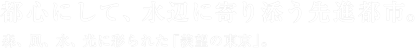 都心にして、水辺に寄り添う先進都市。森、風、水、光に彩られた「羨望の東京」。